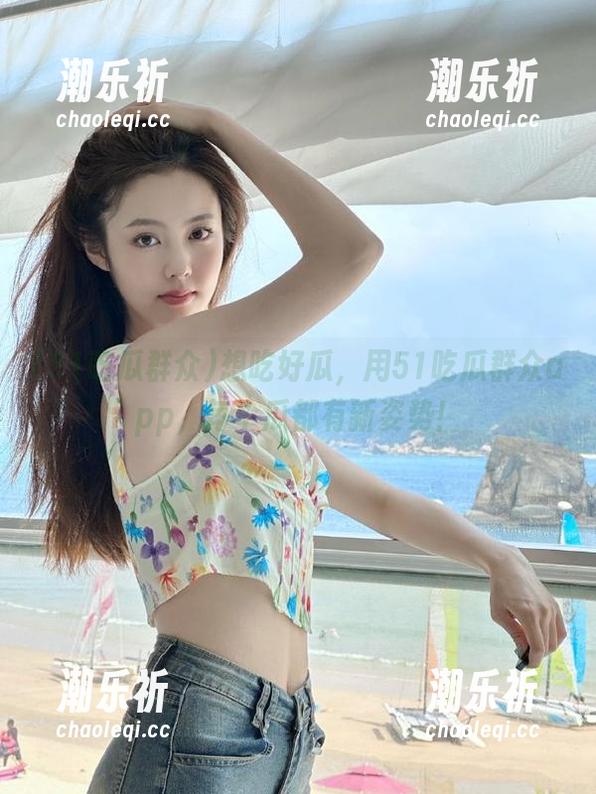 想吃好瓜，用51吃瓜群众app，每个瓜都有新姿势！
